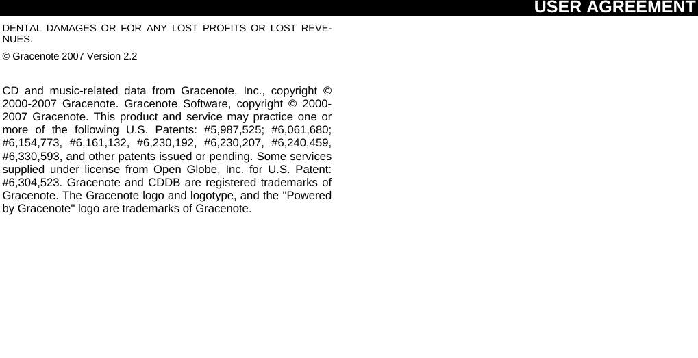 USER AGREEMENT  DENTAL DAMAGES OR FOR ANY LOST PROFITS OR LOST REVE-NUES. © Gracenote 2007 Version 2.2  CD and music-related data from Gracenote, Inc., copyright © 2000-2007 Gracenote. Gracenote Software, copyright © 2000-2007 Gracenote. This product and service may practice one or more of the following U.S. Patents: #5,987,525; #6,061,680; #6,154,773, #6,161,132, #6,230,192, #6,230,207, #6,240,459, #6,330,593, and other patents issued or pending. Some services supplied under license from Open Globe, Inc. for U.S. Patent: #6,304,523. Gracenote and CDDB are registered trademarks of Gracenote. The Gracenote logo and logotype, and the &quot;Powered by Gracenote&quot; logo are trademarks of Gracenote. 