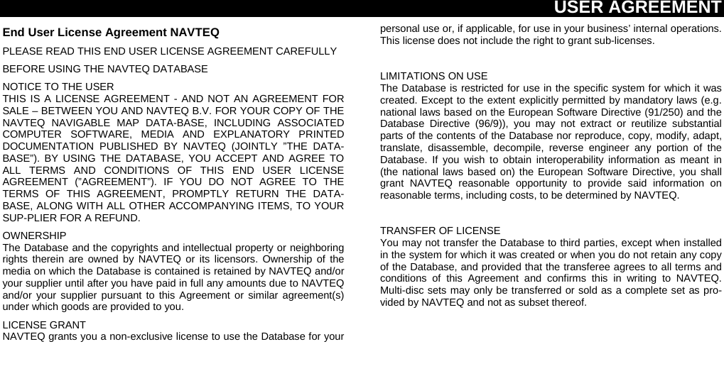 USER AGREEMENT  End User License Agreement NAVTEQ PLEASE READ THIS END USER LICENSE AGREEMENT CAREFULLY BEFORE USING THE NAVTEQ DATABASE NOTICE TO THE USER THIS IS A LICENSE AGREEMENT - AND NOT AN AGREEMENT FOR SALE – BETWEEN YOU AND NAVTEQ B.V. FOR YOUR COPY OF THE NAVTEQ NAVIGABLE MAP DATA-BASE, INCLUDING ASSOCIATED COMPUTER SOFTWARE, MEDIA AND EXPLANATORY PRINTED DOCUMENTATION PUBLISHED BY NAVTEQ (JOINTLY ”THE DATA-BASE”). BY USING THE DATABASE, YOU ACCEPT AND AGREE TO ALL TERMS AND CONDITIONS OF THIS END USER LICENSE AGREEMENT (”AGREEMENT”). IF YOU DO NOT AGREE TO THE TERMS OF THIS AGREEMENT, PROMPTLY RETURN THE DATA-BASE, ALONG WITH ALL OTHER ACCOMPANYING ITEMS, TO YOUR SUP-PLIER FOR A REFUND. OWNERSHIP The Database and the copyrights and intellectual property or neighboring rights therein are owned by NAVTEQ or its licensors. Ownership of the media on which the Database is contained is retained by NAVTEQ and/or your supplier until after you have paid in full any amounts due to NAVTEQ and/or your supplier pursuant to this Agreement or similar agreement(s) under which goods are provided to you. LICENSE GRANT NAVTEQ grants you a non-exclusive license to use the Database for your personal use or, if applicable, for use in your business’ internal operations. This license does not include the right to grant sub-licenses.  LIMITATIONS ON USE The Database is restricted for use in the specific system for which it was created. Except to the extent explicitly permitted by mandatory laws (e.g. national laws based on the European Software Directive (91/250) and the Database Directive (96/9)), you may not extract or reutilize substantial parts of the contents of the Database nor reproduce, copy, modify, adapt, translate, disassemble, decompile, reverse engineer any portion of the Database. If you wish to obtain interoperability information as meant in (the national laws based on) the European Software Directive, you shall grant NAVTEQ reasonable opportunity to provide said information on reasonable terms, including costs, to be determined by NAVTEQ.  TRANSFER OF LICENSE You may not transfer the Database to third parties, except when installed in the system for which it was created or when you do not retain any copy of the Database, and provided that the transferee agrees to all terms and conditions of this Agreement and confirms this in writing to NAVTEQ.  Multi-disc sets may only be transferred or sold as a complete set as pro-vided by NAVTEQ and not as subset thereof. 