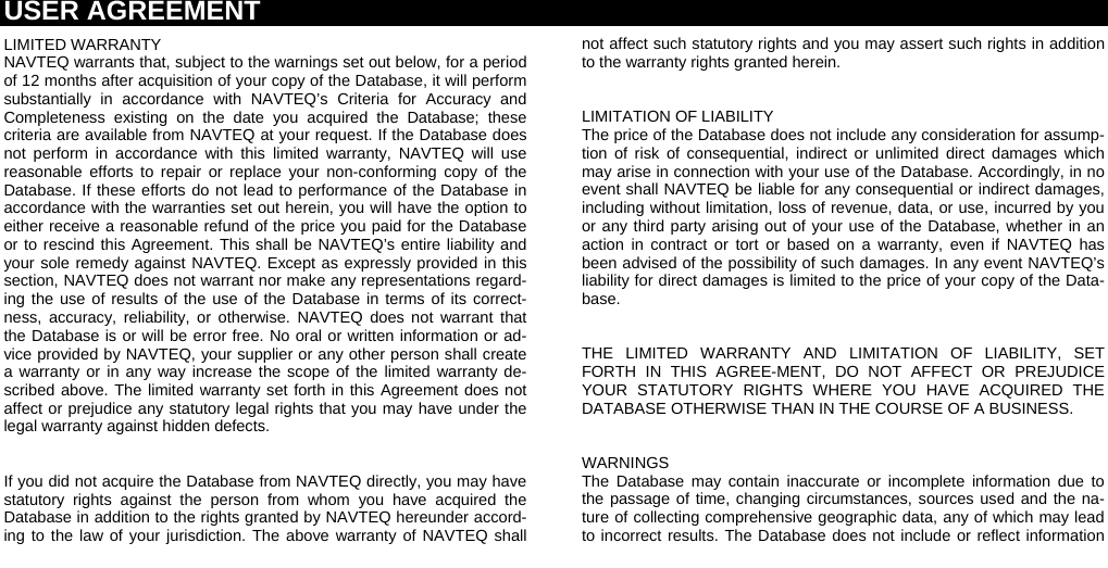 USER AGREEMENT  LIMITED WARRANTY NAVTEQ warrants that, subject to the warnings set out below, for a period of 12 months after acquisition of your copy of the Database, it will perform substantially in accordance with NAVTEQ’s Criteria for Accuracy and Completeness existing on the date you acquired the Database; these criteria are available from NAVTEQ at your request. If the Database does not perform in accordance with this limited warranty, NAVTEQ will use reasonable efforts to repair or replace your non-conforming copy of the Database. If these efforts do not lead to performance of the Database in accordance with the warranties set out herein, you will have the option to either receive a reasonable refund of the price you paid for the Database or to rescind this Agreement. This shall be NAVTEQ’s entire liability and your sole remedy against NAVTEQ. Except as expressly provided in this section, NAVTEQ does not warrant nor make any representations regard-ing the use of results of the use of the Database in terms of its correct-ness, accuracy, reliability, or otherwise. NAVTEQ does not warrant that the Database is or will be error free. No oral or written information or ad-vice provided by NAVTEQ, your supplier or any other person shall create a warranty or in any way increase the scope of the limited warranty de-scribed above. The limited warranty set forth in this Agreement does not affect or prejudice any statutory legal rights that you may have under the legal warranty against hidden defects.  If you did not acquire the Database from NAVTEQ directly, you may have statutory rights against the person from whom you have acquired the Database in addition to the rights granted by NAVTEQ hereunder accord-ing to the law of your jurisdiction. The above warranty of NAVTEQ shall not affect such statutory rights and you may assert such rights in addition to the warranty rights granted herein.  LIMITATION OF LIABILITY The price of the Database does not include any consideration for assump-tion of risk of consequential, indirect or unlimited direct damages which may arise in connection with your use of the Database. Accordingly, in no event shall NAVTEQ be liable for any consequential or indirect damages, including without limitation, loss of revenue, data, or use, incurred by you or any third party arising out of your use of the Database, whether in an action in contract or tort or based on a warranty, even if NAVTEQ has been advised of the possibility of such damages. In any event NAVTEQ’s liability for direct damages is limited to the price of your copy of the Data-base.  THE LIMITED WARRANTY AND LIMITATION OF LIABILITY, SET FORTH IN THIS AGREE-MENT, DO NOT AFFECT OR PREJUDICE YOUR STATUTORY RIGHTS WHERE YOU HAVE ACQUIRED THE DATABASE OTHERWISE THAN IN THE COURSE OF A BUSINESS.  WARNINGS The Database may contain inaccurate or incomplete information due to the passage of time, changing circumstances, sources used and the na-ture of collecting comprehensive geographic data, any of which may lead to incorrect results. The Database does not include or reflect information 