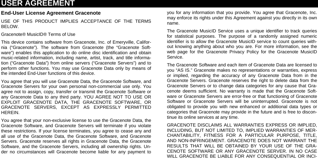 USER AGREEMENT  End-User License Agreement Gracenote USE OF THIS PRODUCT IMPLIES ACCEPTANCE OF THE TERMS BELOW. Gracenote® MusicID® Terms of Use This device contains software from Gracenote, Inc. of Emeryville, Califor-nia (“Gracenote”). The software from Gracenote (the “Gracenote Soft-ware”) enables this application to do online disc identification and obtain music-related information, including name, artist, track, and title informa-tion (“Gracenote Data”) from online servers (“Gracenote Servers”) and to perform other functions. You may use Gracenote Data only by means of the intended End-User functions of this device. You agree that you will use Gracenote Data, the Gracenote Software, and Gracenote Servers for your own personal non-commercial use only. You agree not to assign, copy, transfer or transmit the Gracenote Software or any Gracenote Data to any third party. YOU AGREE NOT TO USE OR EXPLOIT GRACENOTE DATA, THE GRACENOTE SOFTWARE, OR GRACENOTE SERVERS, EXCEPT AS EXPRESSLY PERMITTED HEREIN. You agree that your non-exclusive license to use the Gracenote Data, the Gracenote Software, and Gracenote Servers will terminate if you violate these restrictions. If your license terminates, you agree to cease any and all use of the Gracenote Data, the Gracenote Software, and Gracenote Servers. Gracenote reserves all rights in Gracenote Data, the Gracenote Software, and the Gracenote Servers, including all ownership rights. Un-der no circumstances will Gracenote become liable for any payment to you for any information that you provide. You agree that Gracenote, Inc. may enforce its rights under this Agreement against you directly in its own name. The Gracenote MusicID Service uses a unique identifier to track queries for statistical purposes. The purpose of a randomly assigned numeric identifier is to allow the Gracenote MusicID service to count queries with-out knowing anything about who you are. For more information, see the web page for the Gracenote Privacy Policy for the Gracenote MusicID Service.  The Gracenote Software and each item of Gracenote Data are licensed to you “AS IS.” Gracenote makes no representations or warranties, express or implied, regarding the accuracy of any Gracenote Data from in the Gracenote Servers. Gracenote reserves the right to delete data from the Gracenote Servers or to change data categories for any cause that Gra-cenote deems sufficient. No warranty is made that the Gracenote Soft-ware or Gracenote Servers are error-free or that functioning of Gracenote Software or Gracenote Servers will be uninterrupted. Gracenote is not obligated to provide you with new enhanced or additional data types or categories that Gracenote may provide in the future and is free to discon-tinue its online services at any time. GRACENOTE DISCLAIMS ALL WARRANTIES EXPRESS OR IMPLIED, INCLUDING, BUT NOT LIMITED TO, IMPLIED WARRANTIES OF MER-CHANTABILITY, FITNESS FOR A PARTICULAR PURPOSE, TITLE, AND NON-INFRINGEMENT. GRACENOTE DOES NOT WARRANT THE RESULTS THAT WILL BE OBTAINED BY YOUR USE OF THE GRA-CENOTE SOFTWARE OR ANY GRACENOTE SERVER. IN NO CASE WILL GRACENOTE BE LIABLE FOR ANY CONSEQUENTIAL OR INCI-