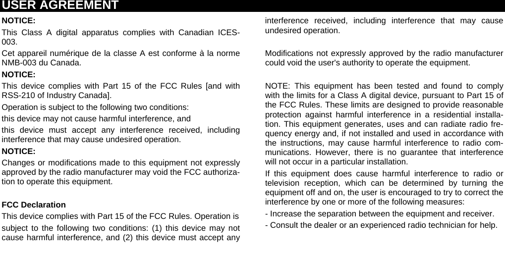 USER AGREEMENT  NOTICE:  This Class A digital apparatus complies with Canadian ICES-003. Cet appareil numérique de la classe A est conforme à la norme NMB-003 du Canada. NOTICE: This device complies with Part 15 of the FCC Rules [and with RSS-210 of Industry Canada]. Operation is subject to the following two conditions: this device may not cause harmful interference, and  this device must accept any interference received, including interference that may cause undesired operation. NOTICE: Changes or modifications made to this equipment not expressly approved by the radio manufacturer may void the FCC authoriza-tion to operate this equipment.  FCC Declaration This device complies with Part 15 of the FCC Rules. Operation is subject to the following two conditions: (1) this device may not cause harmful interference, and (2) this device must accept any interference received, including interference that may cause undesired operation.  Modifications not expressly approved by the radio manufacturer could void the user&apos;s authority to operate the equipment.  NOTE: This equipment has been tested and found to comply with the limits for a Class A digital device, pursuant to Part 15 of the FCC Rules. These limits are designed to provide reasonable protection against harmful interference in a residential installa-tion. This equipment generates, uses and can radiate radio fre-quency energy and, if not installed and used in accordance with the instructions, may cause harmful interference to radio com-munications. However, there is no guarantee that interference will not occur in a particular installation. If this equipment does cause harmful interference to radio or television reception, which can be determined by turning the equipment off and on, the user is encouraged to try to correct the interference by one or more of the following measures: - Increase the separation between the equipment and receiver. - Consult the dealer or an experienced radio technician for help.   