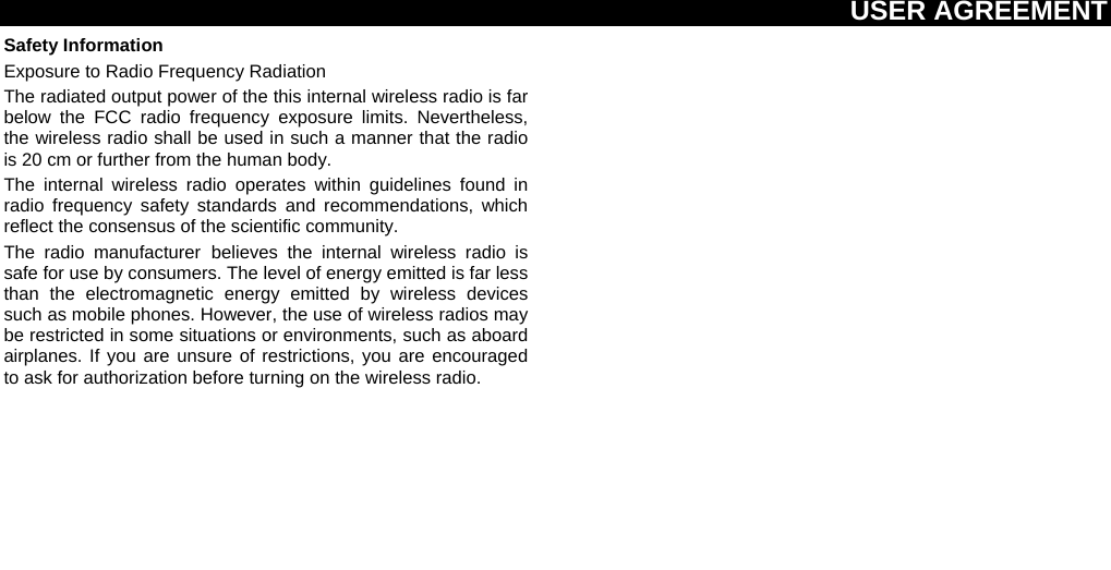USER AGREEMENT  Safety Information Exposure to Radio Frequency Radiation The radiated output power of the this internal wireless radio is far below the FCC radio frequency exposure limits. Nevertheless, the wireless radio shall be used in such a manner that the radio is 20 cm or further from the human body. The internal wireless radio operates within guidelines found in radio frequency safety standards and recommendations, which reflect the consensus of the scientific community. The radio manufacturer believes the internal wireless radio is safe for use by consumers. The level of energy emitted is far less than the electromagnetic energy emitted by wireless devices such as mobile phones. However, the use of wireless radios may be restricted in some situations or environments, such as aboard airplanes. If you are unsure of restrictions, you are encouraged to ask for authorization before turning on the wireless radio.  