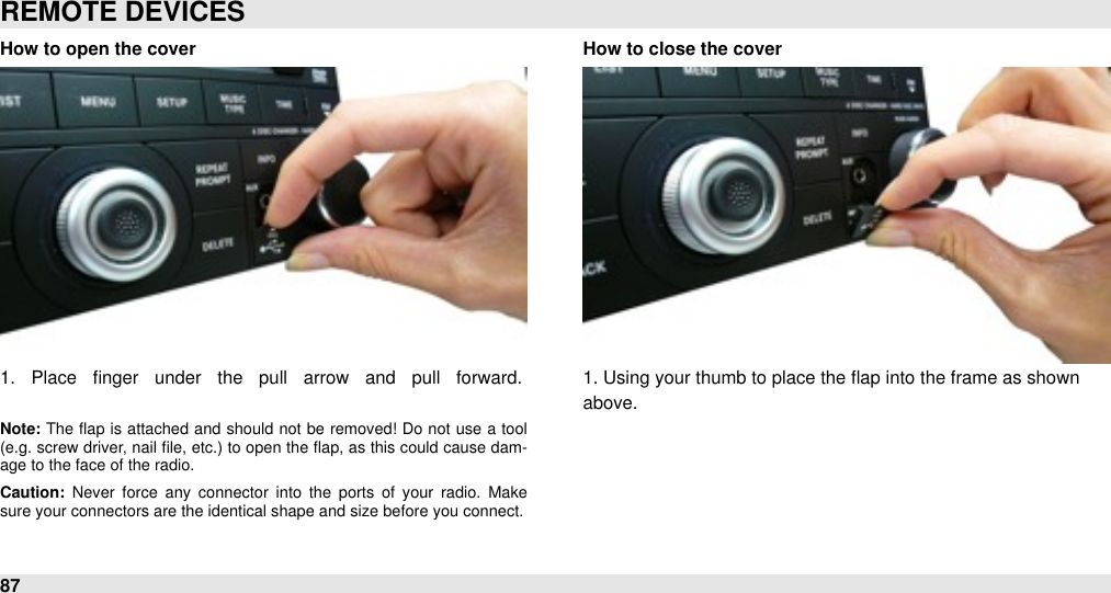 How to open the cover1.  Place  ﬁnger  under  the  pull  arrow  and  pull  forward.#Note: The  ﬂap  is attached and  should  not  be  removed!  Do  not  use  a  tool (e.g.  screw driver, nail ﬁle, etc.) to open  the  ﬂap, as this could  cause dam-age to the face of the radio.Caution:  Never  force  any  connector  into  the  ports  of  your  radio.  Make sure your connectors are the identical shape and size before you connect.How to close the cover1. Using your thumb to place the flap into the frame as shownabove.REMOTE DEVICES87