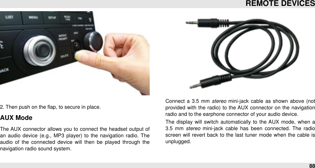 2. Then push on the ﬂap, to secure in place.#AUX ModeThe AUX connector allows you to connect the headset output of an  audio  device (e.g.,  MP3 player)  to  the navigation  radio. The audio  of  the  connected  device  will  then  be  played  through  the navigation radio sound system.Connect a 3.5  mm stereo  mini-jack cable  as shown  above  (not provided  with  the  radio) to  the AUX  connector  on  the  navigation radio and to the earphone connector of your audio device.The  display will  switch  automatically to  the AUX  mode, when  a 3.5  mm  stereo  mini-jack  cable  has  been  connected.  The  radio screen will  revert back to  the  last tuner mode when the cable is unplugged.REMOTE DEVICES88