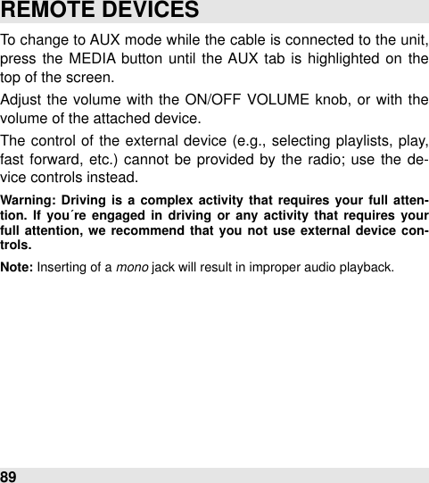 To change to AUX mode while  the cable is connected to the unit, press the  MEDIA button  until  the  AUX tab  is  highlighted on  the top of the screen.Adjust the  volume with  the  ON/OFF  VOLUME  knob, or with  the volume of the attached device.The  control  of the  external  device (e.g., selecting  playlists,  play, fast forward, etc.)  cannot be  provided  by the  radio; use  the de-vice controls instead.Warning: Driving is  a  complex  activity  that  requires  your  full  atten-tion.  If  you´re  engaged  in  driving or  any  activity  that  requires  your full  attention,  we  recommend  that you not use  external  device  con-trols.Note: Inserting of a mono jack will result in improper audio playback.REMOTE DEVICES89