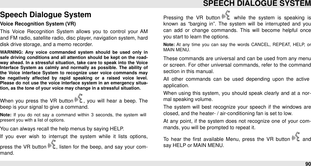 Speech Dialogue SystemVoice Recognition System (VR)This  Voice  Recognition  System  allows  you  to  control  your  AM and FM radio, satellite radio, disc player, navigation system, hard disk drive storage, and a memo recorder. WARNING:  Any  voice  commanded  system  should  be  used  only  in safe  driving  conditions and all attention should be  kept on the  road-way  ahead.  In a  stressful  situation,  take  care  to speak  into the  Voice Interface  System as  calmly  and  normally  as  possible.  The  ability of the  Voice interface  System to  recognize  user  voice  commands  may be  negatively  affected  by  rapid  speaking  or  a  raised  voice  level. Please  do not use  the voice interface  system  in an  emergency  situa-tion, as the tone of your voice may change in a stressful situation.When  you  press  the  VR  button  ,  you  will  hear  a  beep. The beep is your signal to give a command.  Note:  If  you  do  not  say  a  command  within  3  seconds,  the  system  will present you with a list of options. You can always recall the help menus by saying HELP. If  you  ever  wish  to  interrupt  the  system  while  it  lists  options, press the VR button  , listen for the  beep, and  say your com-mand.Pressing  the  VR  button   while  the  system  is  speaking  is known  as  “barging  in”.  The  system  will  be  interrupted  and  you can  add  or  change  commands.  This  will  become  helpful  once you start to learn the options. Note: At  any  time  you  can  say  the  words  CANCEL,  REPEAT,  HELP,  or MAIN MENU. These commands are universal and can be used from  any menu or  screen. For  other  universal commands, refer to the command section in this manual.All  other  commands  can  be  used  depending  upon  the  active application. When  using  this system,  you should  speak clearly and at  a  nor-mal speaking volume. The  system  will  best recognize  your  speech  if the windows are closed, and the heater- / air-conditioning fan is set to low. At any point, if  the system  does not  recognize one of your com-mands, you will be prompted to repeat it. To  hear  the  ﬁrst  available  Menu,  press  the  VR  button   and say HELP or MAIN MENU.SPEECH DIALOGUE SYSTEM90