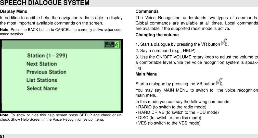 Display MenuIn addition to audible  help, the navigation radio is able to display the most important available commands on the screen.Note: Press the  BACK button to  CANCEL the  currently  active  voice  com-mand session.Note: To  show  or  hide  this  help  screen  press  SETUP  and  check  or  un-check Show Help Screen in the Voice Recognition setup menu.CommandsThe  Voice  Recognition  understands  two  types  of  commands. Global  commands  are  available  at  all  times.  Local  commands are available if the supported radio mode is active.Changing the volume1. Start a dialogue by pressing the VR button  .2. Say a command (e.g., HELP). 3. Use the ON/OFF  VOLUME rotary knob to adjust the volume to a comfortable level  while  the voice recognition system is speak-ing.Main MenuStart a dialogue by pressing the VR button  .You  may  say  MAIN  MENU  to  switch  to   the  voice  recognition   main menu.In this mode you can say the following commands:• RADIO (to switch to the radio mode)• HARD DRIVE (to switch to the HDD mode)• DISC (to switch to the disc mode)• VES (to switch to the VES mode)SPEECH DIALOGUE SYSTEM91