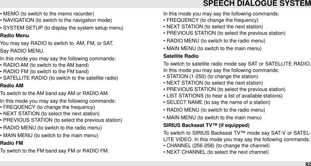 • MEMO (to switch to the memo recorder)• NAVIGATION (to switch to the navigation mode)• SYSTEM SETUP (to display the system setup menu)Radio MenuYou may say RADIO to switch to  AM, FM, or SAT.Say RADIO MENU.In this mode you may say the following commands:• RADIO AM (to switch to the AM band)• RADIO FM (to switch to the FM band)• SATELLITE RADIO (to switch to the satellite radio)Radio AMTo switch to the AM band say AM or RADIO AM.In this mode you may say the following commands:•&quot;FREQUENCY (to change the frequency)• NEXT STATION (to select the next station)• PREVIOUS STATION (to select the previous station)• RADIO MENU (to switch to the radio menu)• MAIN MENU (to switch to the main menu)Radio FMTo switch to the FM band say FM or RADIO FM.In this mode you may say the following commands:• FREQUENCY (to change the frequency)• NEXT STATION (to select the next station)• PREVIOUS STATION (to select the previous station)• RADIO MENU (to switch to the radio menu)• MAIN MENU (to switch to the main menu)Satellite RadioTo switch to satellite radio mode say SAT or SATELLITE RADIO. In this mode you may say the following commands:• STATION (1-250) (to change the station)• NEXT STATION (to select the next station)• PREVIOUS STATION (to select the previous station)• LIST STATIONS (to hear a list of available stations)• SELECT NAME (to say the name of a station)• RADIO MENU (to switch to the radio menu)• MAIN MENU (to switch to the main menu)SIRIUS Backseat TV™ (if equipped)To switch to SIRIUS Backseat TV™ mode say SAT-V or SATEL-LITE VIDEO. In this mode you may say the following commands:• CHANNEL (256-258) (to change the channel)• NEXT CHANNEL (to select the next channel)SPEECH DIALOGUE SYSTEM92