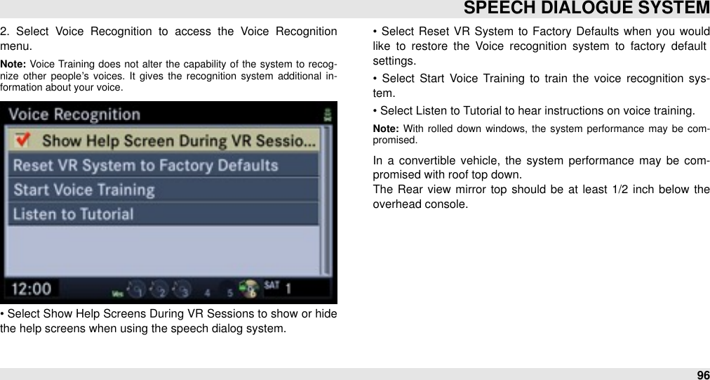 2.  Select  Voice  Recognition  to  access  the  Voice  Recognition menu.Note: Voice Training  does  not  alter the  capability  of  the  system  to  recog-nize  other  people’s  voices.  It  gives  the  recognition  system  additional  in-formation about your voice.• Select Show Help Screens During VR Sessions to show or hide the help screens when using the speech dialog system.•  Select Reset VR  System  to Factory Defaults when  you  would like  to  restore  the  Voice  recognition  system  to  factory  default settings.•  Select  Start  Voice Training to  train  the  voice  recognition  sys-tem.• Select Listen to Tutorial to hear instructions on voice training.Note: With  rolled  down  windows,  the  system  performance  may  be  com-promised.In  a  convertible  vehicle, the  system  performance  may  be  com-promised with roof top down. The  Rear view  mirror  top  should  be  at least  1/2  inch  below  the overhead console.SPEECH DIALOGUE SYSTEM96
