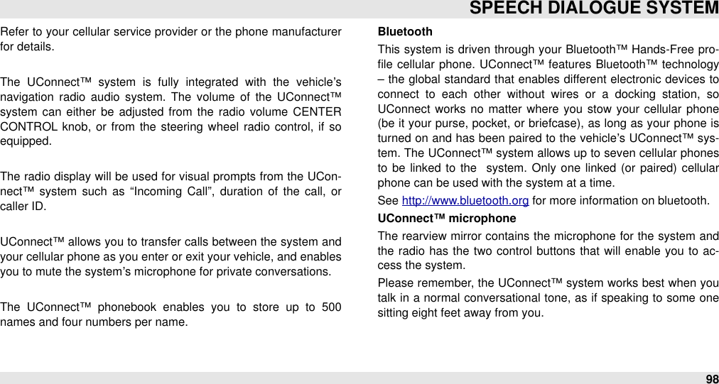 Refer to your cellular service provider or the phone manufacturer for details.The  UConnect™  system  is  fully  integrated  with  the  vehicle’s navigation  radio  audio  system.  The  volume  of  the  UConnect™ system  can  either  be adjusted  from  the  radio  volume  CENTER CONTROL knob,  or  from the  steering wheel  radio  control, if so equipped.The  radio display will  be used for visual prompts from the UCon-nect™  system  such  as  “Incoming  Call”,  duration  of  the  call,  or caller ID.UConnect™ allows you to transfer calls between the system  and your cellular phone as you enter or exit your vehicle, and enables you to mute the system’s microphone for private conversations.The  UConnect™  phonebook  enables  you  to  store  up  to  500 names and four numbers per name.BluetoothThis system is driven through your Bluetooth™ Hands-Free  pro-ﬁle cellular  phone. UConnect™ features Bluetooth™ technology – the global standard that enables different  electronic devices to connect  to  each  other  without  wires  or  a  docking  station,  so UConnect  works no  matter  where  you  stow  your  cellular  phone (be it your purse, pocket, or briefcase), as long as your phone is turned on and has been paired to the vehicle’s UConnect™ sys-tem. The UConnect™ system allows up to seven cellular  phones to  be  linked  to  the   system. Only one linked (or paired)  cellular phone can be used with the system at a time.See http://www.bluetooth.org for more information on bluetooth.UConnect™ microphoneThe  rearview mirror contains the microphone for  the  system and the radio  has the  two control buttons that will  enable you to  ac-cess the system. Please remember, the UConnect™ system works best when you talk in a normal conversational  tone, as if speaking to some  one sitting eight feet away from you. SPEECH DIALOGUE SYSTEM98