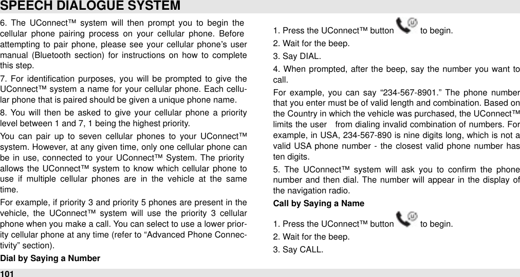 6.  The  UConnect™  system  will  then  prompt  you  to  begin  the cellular  phone  pairing  process  on  your  cellular  phone.  Before attempting  to pair  phone, please  see  your  cellular  phone’s  user manual  (Bluetooth  section)  for  instructions  on  how  to  complete this step.7.  For  identiﬁcation  purposes,  you  will  be  prompted  to  give  the UConnect™ system  a name  for  your cellular  phone. Each  cellu-lar phone that is paired should be given a unique phone name.8.  You  will  then  be  asked  to  give  your  cellular  phone  a  priority level between 1 and 7, 1 being the highest priority. You  can  pair  up  to  seven  cellular  phones  to  your  UConnect™ system. However, at any given  time, only one cellular phone can be  in  use,  connected  to  your UConnect™ System. The priority allows the  UConnect™ system  to  know  which cellular  phone to use  if  multiple  cellular  phones  are  in  the  vehicle  at  the  same time. For  example, if priority 3 and  priority 5 phones are present in the vehicle,  the  UConnect™ system  will  use  the  priority  3  cellular phone when you make a call. You can select to use a lower prior-ity cellular phone at any time (refer to “Advanced Phone Connec-tivity” section). Dial by Saying a Number1. Press the UConnect™ button   to begin.2. Wait for the beep.3. Say DIAL.4.  When  prompted,  after  the  beep,  say the number you want to call.For  example, you  can  say “234-567-8901.”  The  phone  number that you enter must be of valid length and combination. Based on the Country in which the vehicle was purchased, the UConnect™ limits the user   from  dialing  invalid combination of numbers. For example, in USA,  234-567-890 is nine digits long, which is not a valid  USA phone number -  the  closest  valid phone  number  has ten digits.5.  The  UConnect™  system  will  ask  you  to  conﬁrm  the  phone number  and  then dial. The  number  will  appear in  the display of the navigation radio.Call by Saying a Name1. Press the UConnect™ button   to begin.2. Wait for the beep.3. Say CALL.SPEECH DIALOGUE SYSTEM101