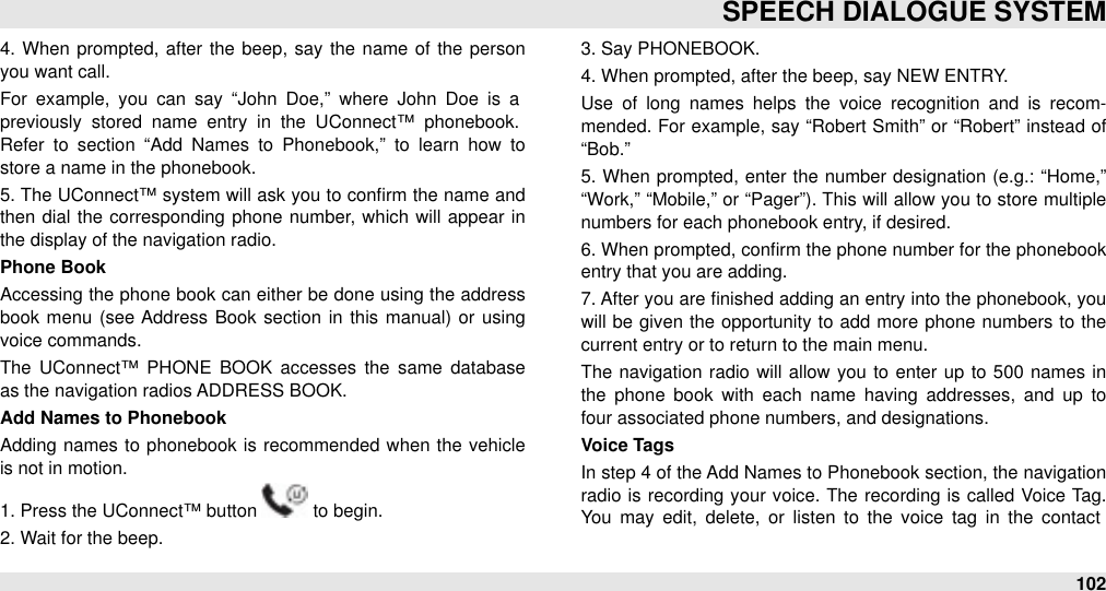 4.  When  prompted, after  the beep,  say the name of the person you want call.For  example,  you  can  say  “John  Doe,”  where  John  Doe  is  a previously  stored  name  entry  in  the  UConnect™  phonebook. Refer  to  section  “Add  Names  to  Phonebook,”  to  learn  how  to store a name in the phonebook.5. The UConnect™ system will ask you to conﬁrm  the name and then  dial  the corresponding  phone number, which  will  appear  in the display of the navigation radio.Phone BookAccessing the phone  book can either be done using the address book  menu  (see Address  Book section in  this manual) or  using voice commands.The  UConnect™  PHONE  BOOK  accesses the  same  database as the navigation radios ADDRESS BOOK.Add Names to PhonebookAdding  names to  phonebook is recommended  when  the vehicle is not in motion.1. Press the UConnect™ button   to begin.2. Wait for the beep.3. Say PHONEBOOK.4. When prompted, after the beep, say NEW ENTRY.Use  of  long  names  helps the  voice  recognition  and  is  recom-mended. For example, say “Robert Smith” or  “Robert”  instead of “Bob.”5. When prompted, enter the number designation (e.g.: “Home,” “Work,”  “Mobile,”  or “Pager”). This will allow you to store  multiple numbers for each phonebook entry, if desired.6. When prompted, conﬁrm the phone number for the phonebook entry that you are adding.7. After you are ﬁnished adding an entry into the phonebook, you will  be  given  the  opportunity to  add more phone numbers to  the current entry or to return to the main menu.The  navigation radio will allow  you  to enter  up to 500  names in the  phone  book  with  each  name  having  addresses,  and  up  to four associated phone numbers, and designations.Voice TagsIn step 4 of the Add Names to Phonebook section, the navigation radio  is  recording  your voice. The  recording  is called  Voice  Tag. You  may  edit,  delete, or  listen  to  the  voice  tag  in  the  contact SPEECH DIALOGUE SYSTEM102