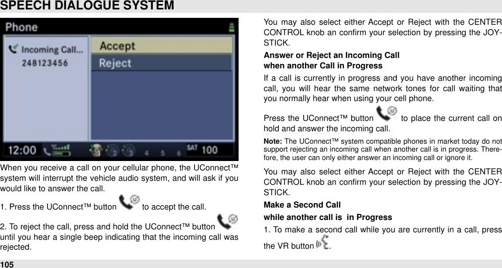 When  you receive a call on your  cellular  phone, the UConnect™ system will  interrupt the vehicle audio system, and will ask if you would like to answer the call. 1. Press the UConnect™ button   to accept the call. 2. To reject the call, press and hold the UConnect™ button   until you hear a single beep indicating that the incoming call  was rejected.You  may  also  select  either  Accept  or  Reject  with  the  CENTER CONTROL knob  an conﬁrm your  selection by pressing the  JOY-STICK.Answer or Reject an Incoming Callwhen another Call in ProgressIf  a  call  is currently  in  progress and you have  another  incoming call,  you  will  hear  the  same  network  tones  for  call  waiting  that you normally hear when using your cell phone. Press  the  UConnect™ button   to  place  the  current call  on hold and answer the incoming call. Note: The  UConnect™ system  compatible  phones in  market today  do  not support  rejecting  an  incoming  call when another call is in progress.  There-fore, the user can only either answer an incoming call or ignore it.You  may  also  select  either  Accept  or  Reject  with  the  CENTER CONTROL knob  an conﬁrm your  selection by pressing the  JOY-STICK.Make a Second Call while another call is  in Progress1. To  make a second  call  while  you are  currently in a call, press the VR button  . SPEECH DIALOGUE SYSTEM105