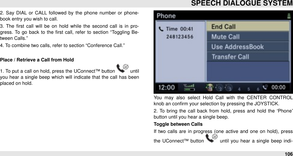 2.  Say DIAL  or  CALL followed by the  phone number or  phone-book entry you wish to call. 3.  The  ﬁrst call  will  be  on  hold  while  the  second  call  is in  pro-gress. To go back to  the ﬁrst call, refer  to  section  “Toggling Be-tween Calls.” 4. To combine two calls, refer to section “Conference Call.”Place / Retrieve a Call from Hold1. To put a call on hold, press the  UConnect™ button   until you  hear a  single beep  which will indicate that the call has been placed on hold. You  may  also  select  Hold  Call  with  the  CENTER  CONTROL knob an conﬁrm your selection by pressing the JOYSTICK.2.  To  bring the  call  back from hold, press and hold  the  ‘Phone’ button until you hear a single beep.Toggle between CallsIf  two calls are  in progress (one active and  one on hold), press the UConnect™ button   until  you  hear  a  single  beep  indi-SPEECH DIALOGUE SYSTEM106