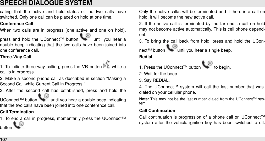 cating  that  the  active  and  hold  status  of  the  two  calls  have switched. Only one call can be placed on hold at one time.Conference CallWhen  two  calls are  in  progress  (one  active  and  one  on  hold), press and  hold  the  UConnect™  button   until  you  hear  a double beep indicating that the two calls  have  been joined  into one conference call.Three-Way Call1.  To initiate three-way calling, press the VR button   while a call is in progress.2.  Make a  second phone  call  as described  in  section “Making  a Second Call while Current Call in Progress.” 3.  After  the  second  call  has  established,  press  and  hold  the UConnect™ button   until you hear a double beep indicating that the two calls have been joined into one conference call.Call Termination1. To  end a  call  in progress,  momentarily press the UConnect™ button  . Only  the  active  call/s will  be  terminated  and if there  is a  call  on hold, it will become the new active call.2.  If  the active  call  is terminated  by the  far  end, a  call  on  hold may not become active automatically. This is cell  phone depend-ent.  3.  To  bring  the  call  back  from  hold,  press  and  hold  the  UCon-nect™ button  until you hear a single beep. Redial1. Press the UConnect™ button   to begin.2. Wait for the beep.3. Say REDIAL.4.  The  UConnect™  system  will  call  the  last  number  that  was dialed on your cellular phone. Note: This  may not  be  the  last  number dialed  from  the  UConnect™ sys-tem.Call Continuation Call  continuation is progression of a  phone  call  on UConnect™ system  after  the  vehicle  ignition  key  has been  switched  to  off. SPEECH DIALOGUE SYSTEM107