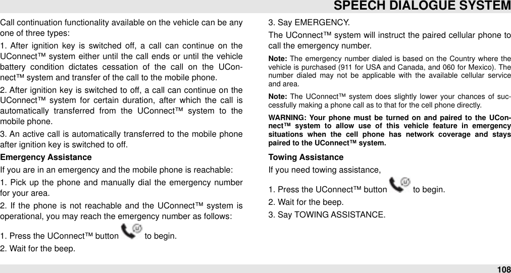 Call continuation functionality available on the vehicle can be any one of three types:1.  After  ignition  key is switched  off,  a  call  can  continue  on  the UConnect™ system  either  until the call  ends or until  the vehicle battery  condition  dictates  cessation  of  the  call  on  the  UCon-nect™ system and transfer of the call to the mobile phone.2. After  ignition key is switched  to off, a  call  can continue on the UConnect™ system  for  certain  duration,  after  which  the  call  is automatically  transferred  from  the  UConnect™  system  to  the mobile phone.3. An  active call  is automatically transferred to  the mobile  phone after ignition key is switched to off. Emergency AssistanceIf you are in an emergency and the mobile phone is reachable:1.  Pick up  the phone  and manually dial  the  emergency number for your area.2.  If  the  phone is not  reachable  and the  UConnect™  system  is operational, you may reach the emergency number as follows:1. Press the UConnect™ button   to begin.2. Wait for the beep.3. Say EMERGENCY.The  UConnect™ system  will instruct the paired cellular phone to call the emergency number. Note: The emergency  number dialed  is based  on  the  Country  where  the vehicle  is purchased  (911  for USA  and Canada,  and 060 for Mexico). The number  dialed  may  not  be  applicable  with  the  available  cellular  service and area.Note: The  UConnect™ system  does  slightly lower  your chances  of  suc-cessfully making a phone call as to that for the cell phone directly.WARNING: Your  phone  must  be  turned  on and paired to  the  UCon-nect™  system  to  allow  use  of  this  vehicle  feature  in  emergency situations  when  the  cell  phone  has  network  coverage  and  stays paired to the UConnect™ system.Towing AssistanceIf you need towing assistance,1. Press the UConnect™ button   to begin.2. Wait for the beep.3. Say TOWING ASSISTANCE.SPEECH DIALOGUE SYSTEM108