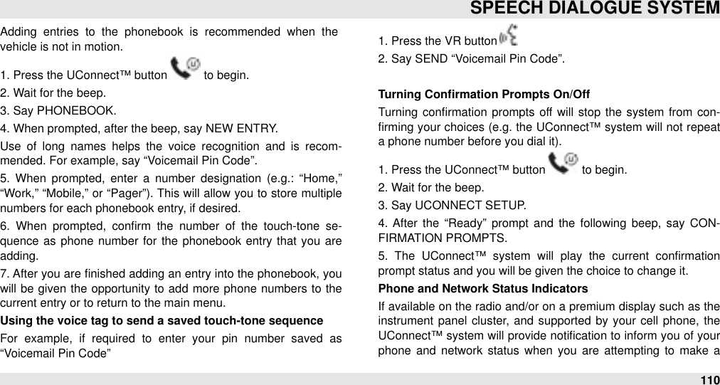 Adding  entries  to  the  phonebook  is  recommended  when  the vehicle is not in motion.1. Press the UConnect™ button   to begin.2. Wait for the beep.3. Say PHONEBOOK.4. When prompted, after the beep, say NEW ENTRY.Use  of  long  names  helps the  voice  recognition  and  is  recom-mended. For example, say “Voicemail Pin Code”.5.  When  prompted,  enter  a  number  designation  (e.g.:  “Home,” “Work,”  “Mobile,”  or “Pager”). This will allow you to store  multiple numbers for each phonebook entry, if desired.6.  When  prompted,  conﬁrm  the  number  of  the  touch-tone  se-quence as phone number  for  the phonebook entry that you are adding.7. After you are ﬁnished adding an entry into the phonebook, you will  be  given  the  opportunity to  add more phone numbers to  the current entry or to return to the main menu.Using the voice tag to send a saved touch-tone sequenceFor  example,  if  required  to  enter  your  pin  number  saved  as “Voicemail Pin Code”1. Press the VR button 2. Say SEND “Voicemail Pin Code”.Turning Conﬁrmation Prompts On/OffTurning  conﬁrmation  prompts off  will  stop the  system  from  con-ﬁrming your  choices (e.g. the UConnect™ system will not repeat a phone number before you dial it).1. Press the UConnect™ button   to begin.2. Wait for the beep.3. Say UCONNECT SETUP.4.  After  the  “Ready”  prompt  and  the  following  beep,  say  CON-FIRMATION PROMPTS.5.  The  UConnect™  system  will  play  the  current  conﬁrmation prompt status and you will be given the choice to change it.Phone and Network Status IndicatorsIf available on the radio and/or on a premium display such as the instrument  panel  cluster,  and supported  by your  cell  phone,  the UConnect™ system will  provide notiﬁcation to inform you of your phone and  network  status when  you  are  attempting  to  make a SPEECH DIALOGUE SYSTEM110