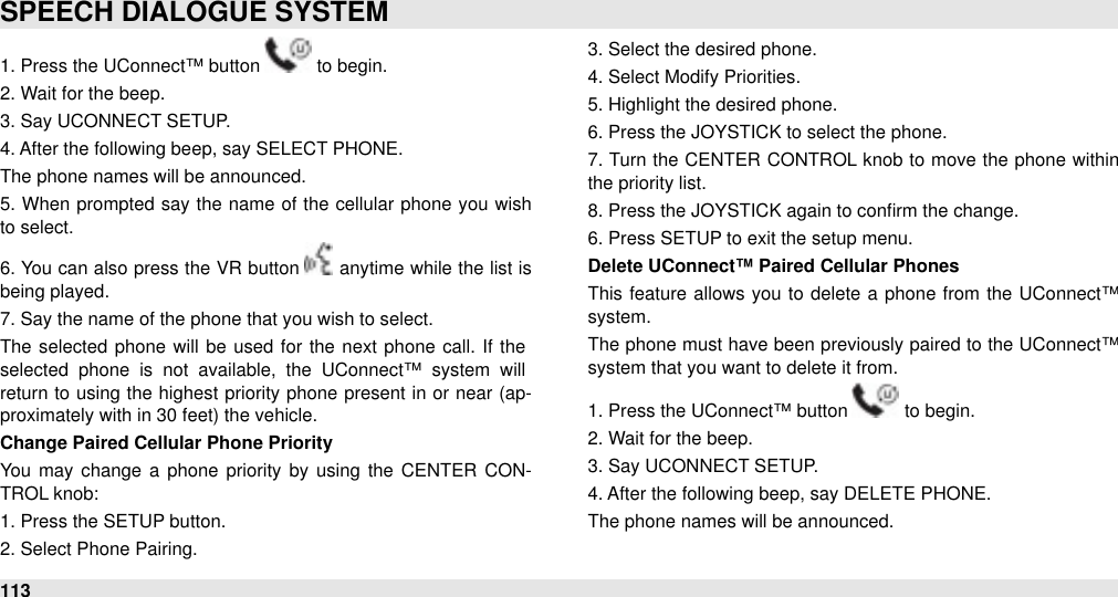 1. Press the UConnect™ button   to begin.2. Wait for the beep.3. Say UCONNECT SETUP.4. After the following beep, say SELECT PHONE.The phone names will be announced. 5. When prompted say the name of the  cellular  phone you wish to select. 6. You  can also press the VR  button   anytime while the list is being played.7. Say the name of the phone that you wish to select.The  selected  phone will be used  for the  next  phone call.  If the selected  phone  is  not  available,  the  UConnect™  system  will return  to using the highest priority phone present in or  near  (ap-proximately with in 30 feet) the vehicle.Change Paired Cellular Phone PriorityYou  may change  a  phone  priority  by using  the  CENTER  CON-TROL knob:1. Press the SETUP button.2. Select Phone Pairing.3. Select the desired phone.4. Select Modify Priorities.5. Highlight the desired phone.6. Press the JOYSTICK to select the phone.7. Turn the CENTER  CONTROL knob  to move  the phone  within the priority list. 8. Press the JOYSTICK again to conﬁrm the change.6. Press SETUP to exit the setup menu.Delete UConnect™ Paired Cellular Phones     This feature allows you to  delete  a phone from the UConnect™ system. The  phone must have been previously paired  to the  UConnect™ system that you want to delete it from.1. Press the UConnect™ button   to begin.2. Wait for the beep.3. Say UCONNECT SETUP.4. After the following beep, say DELETE PHONE.The phone names will be announced. SPEECH DIALOGUE SYSTEM113