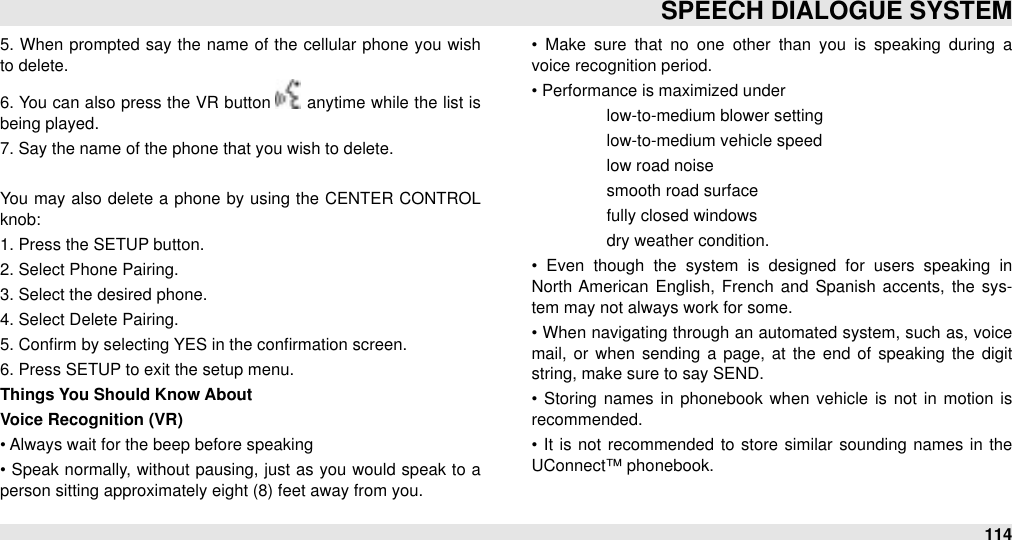 5. When prompted say the name of the  cellular  phone you wish to delete. 6. You  can also press the VR  button   anytime while the list is being played.7. Say the name of the phone that you wish to delete.You may  also delete  a  phone by using the CENTER  CONTROL knob:1. Press the SETUP button.2. Select Phone Pairing.3. Select the desired phone.4. Select Delete Pairing.5. Conﬁrm by selecting YES in the conﬁrmation screen.6. Press SETUP to exit the setup menu.Things You Should Know AboutVoice Recognition (VR)• Always wait for the beep before speaking•  Speak normally, without pausing, just as you would speak to  a person sitting approximately eight (8) feet away from you.•  Make  sure  that  no  one  other  than  you  is speaking  during  a voice recognition period.• Performance is maximized under #low-to-medium blower setting#low-to-medium vehicle speed #low road noise#smooth road surface#fully closed windows#dry weather condition.•  Even  though  the  system  is  designed  for  users  speaking  in North  American  English, French  and  Spanish accents,  the  sys-tem may not always work for some.•  When navigating through an automated system, such as, voice mail, or  when  sending  a  page, at the  end of speaking  the  digit string, make sure to say SEND.•  Storing  names in phonebook when  vehicle  is not  in  motion  is recommended.•  It  is not recommended  to  store similar  sounding names in  the UConnect™ phonebook.SPEECH DIALOGUE SYSTEM114