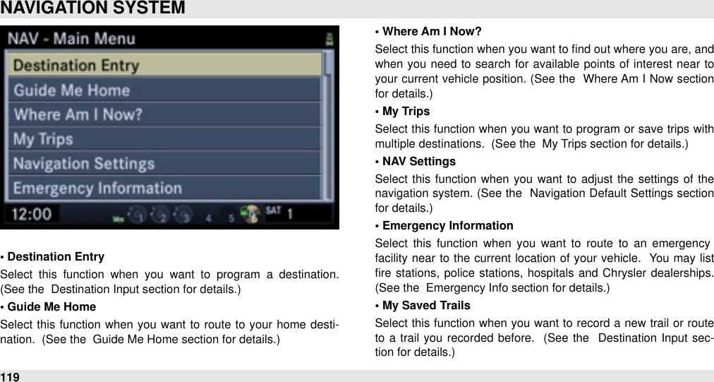 • Destination EntrySelect  this  function  when  you  want  to  program  a  destination.  (See the  Destination Input section for details.)• Guide Me HomeSelect this function  when  you  want to route to  your home desti-nation.  (See the  Guide Me Home section for details.)• Where Am I Now?Select this function when you want to ﬁnd out where you are, and when you need  to search for  available points  of interest near to your current vehicle position. (See the  Where Am I Now  section for details.)• My TripsSelect this function when  you want to program  or save trips with multiple destinations.  (See the  My Trips section for details.)• NAV SettingsSelect this function when you want  to adjust the settings of  the navigation system.  (See the  Navigation Default Settings section for details.)• Emergency InformationSelect  this  function  when  you  want  to  route  to  an  emergency facility near  to  the  current  location of your  vehicle.  You may list ﬁre stations, police  stations, hospitals and  Chrysler  dealerships. (See the  Emergency Info section for details.)• My Saved TrailsSelect this function when you  want to record  a new trail  or  route to  a trail  you recorded  before.   (See  the   Destination  Input  sec-tion for details.)NAVIGATION SYSTEM119