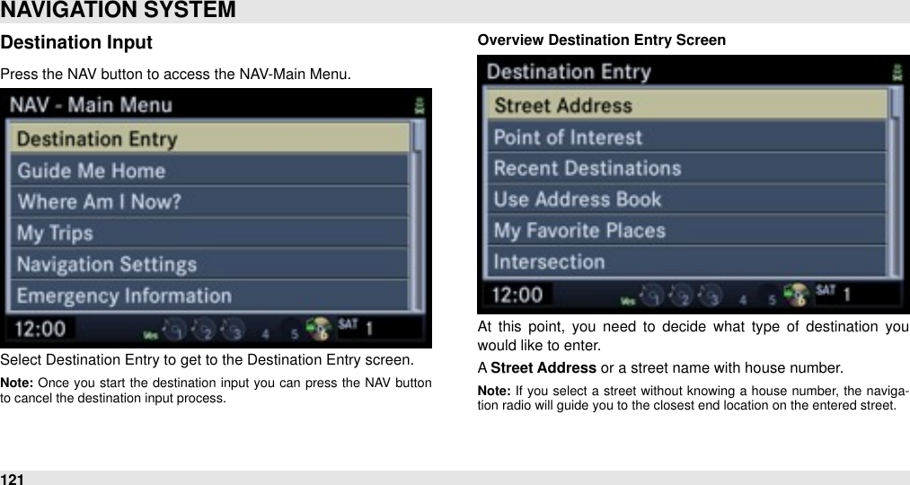 Destination InputPress the NAV button to access the NAV-Main Menu.Select Destination Entry to get to the Destination Entry screen. Note: Once  you  start  the  destination  input  you  can  press the  NAV  button to cancel the destination input process.Overview Destination Entry ScreenAt  this point,  you  need  to  decide  what  type  of  destination  you would like to enter. A Street Address or a street name with house number.Note: If  you  select  a  street  without  knowing  a  house  number,  the naviga-tion radio will guide you to the closest end location on the entered street.NAVIGATION SYSTEM121
