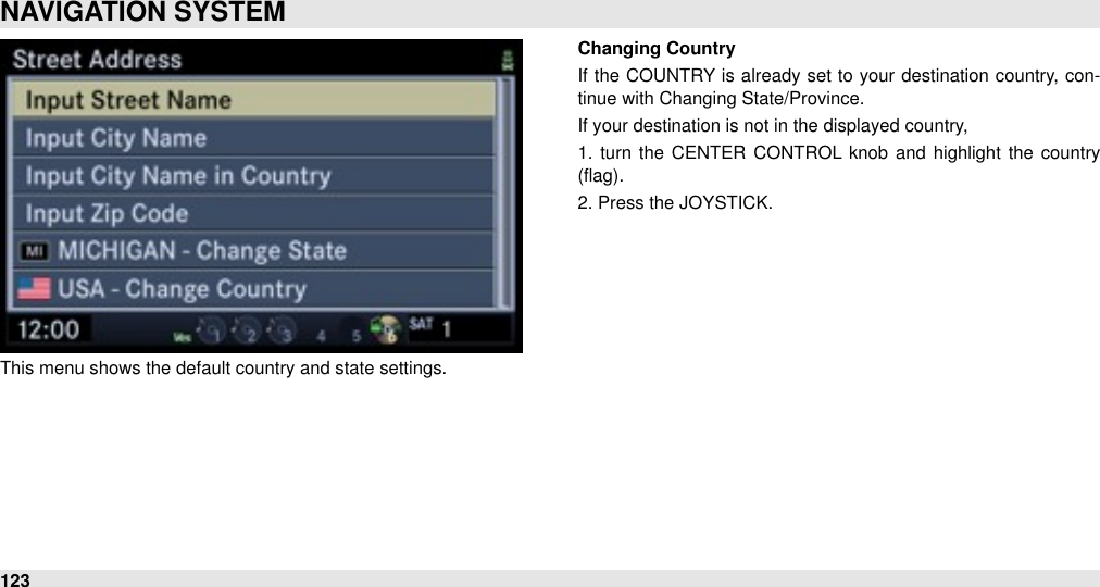 This menu shows the default country and state settings. Changing CountryIf  the COUNTRY  is already  set to your  destination  country, con-tinue with Changing State/Province.If your destination is not in the displayed country, 1.  turn  the  CENTER  CONTROL  knob  and  highlight the country (ﬂag).2. Press the JOYSTICK.NAVIGATION SYSTEM123