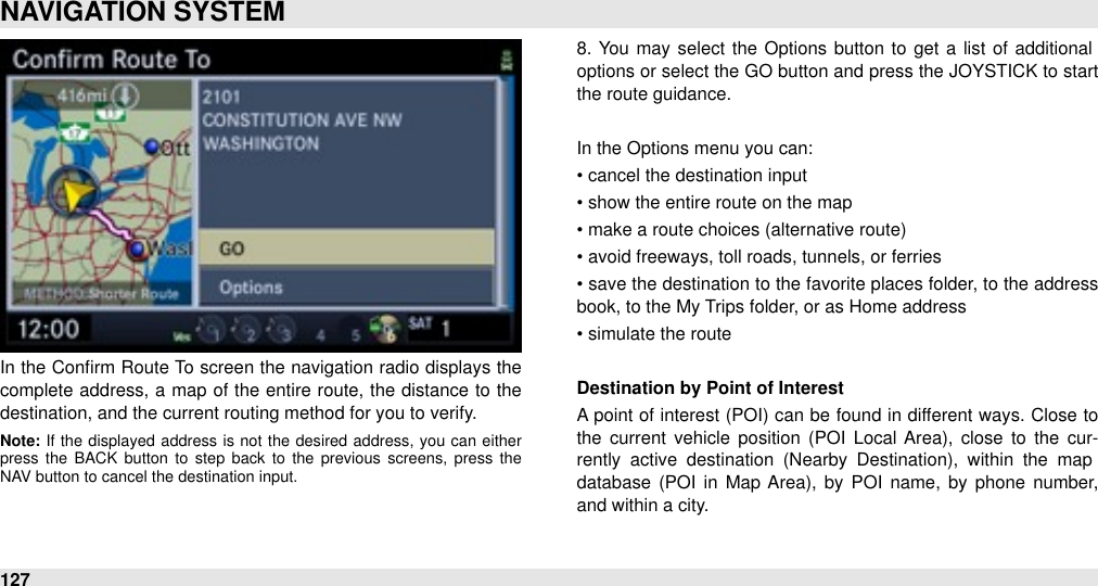 In the Conﬁrm  Route To  screen the navigation radio displays the complete address, a map  of the  entire  route, the  distance to  the destination, and the current routing method for you to verify.Note: If  the  displayed  address is  not  the  desired  address,  you  can  either press  the  BACK  button  to  step  back  to  the  previous  screens,  press  the NAV button to cancel the destination input.8.  You may select  the  Options button to get a  list of additional options or select the GO button and press the JOYSTICK to  start the route guidance.In the Options menu you can:• cancel the destination input• show the entire route on the map• make a route choices (alternative route)• avoid freeways, toll roads, tunnels, or ferries• save the destination to the favorite places folder, to the address book, to the My Trips folder, or as Home address• simulate the routeDestination by Point of InterestA point of interest (POI)  can be found in different ways. Close to the  current  vehicle  position  (POI  Local  Area),  close  to  the  cur-rently  active  destination  (Nearby  Destination),  within  the  map database  (POI in  Map  Area),  by  POI  name,  by phone  number, and within a city.NAVIGATION SYSTEM127
