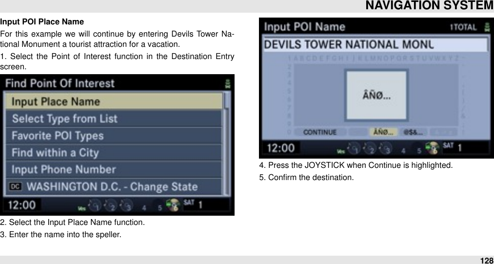 Input POI Place NameFor  this example we  will  continue  by entering  Devils  Tower  Na-tional Monument a tourist attraction for a vacation.1.  Select  the  Point of  Interest  function  in  the  Destination  Entry screen.2. Select the Input Place Name function.3. Enter the name into the speller.4. Press the JOYSTICK when Continue is highlighted.5. Conﬁrm the destination.NAVIGATION SYSTEM128
