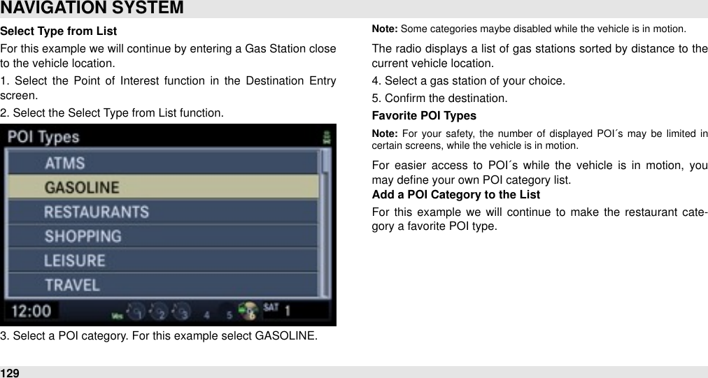 Select Type from ListFor this example we will continue by entering a Gas Station close to the vehicle location.1.  Select  the  Point of  Interest  function  in  the  Destination  Entry screen.2. Select the Select Type from List function.3. Select a POI category. For this example select GASOLINE.Note: Some categories maybe disabled while the vehicle is in motion.The  radio displays a list of gas stations sorted by distance  to the current vehicle location.4. Select a gas station of your choice.5. Conﬁrm the destination.Favorite POI TypesNote: For  your safety,  the  number  of  displayed  POI´s  may  be  limited  in certain screens, while the vehicle is in motion.For  easier  access  to  POI´s  while  the  vehicle  is  in  motion,  you may deﬁne your own POI category list. Add a POI Category to the ListFor  this example  we  will  continue to make  the  restaurant  cate-gory a favorite POI type.NAVIGATION SYSTEM129