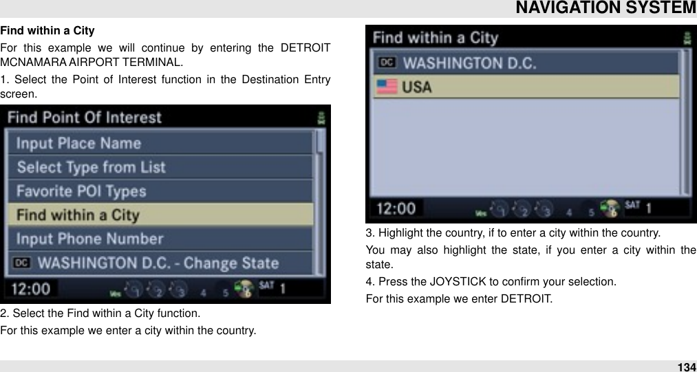 Find within a CityFor  this  example  we  will  continue  by  entering  the  DETROIT MCNAMARA AIRPORT TERMINAL.1.  Select  the  Point of  Interest  function  in  the  Destination  Entry screen.2. Select the Find within a City function.For this example we enter a city within the country.3. Highlight the country, if to enter a city within the country.You  may  also  highlight  the  state,  if you  enter  a  city  within  the state.4. Press the JOYSTICK to conﬁrm your selection.For this example we enter DETROIT.NAVIGATION SYSTEM134