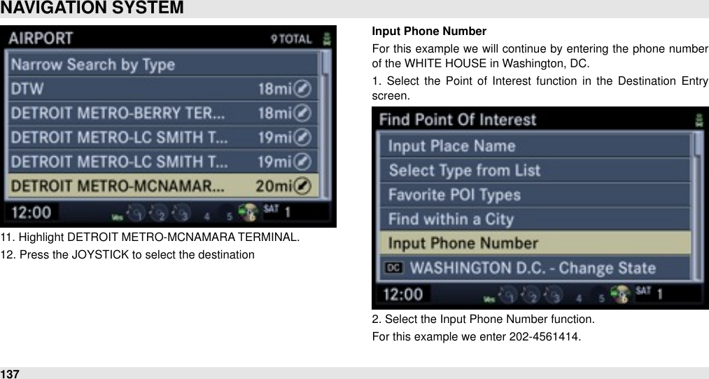 11. Highlight DETROIT METRO-MCNAMARA TERMINAL.12. Press the JOYSTICK to select the destinationInput Phone NumberFor  this example we  will  continue  by entering the phone number of the WHITE HOUSE in Washington, DC.1.  Select  the  Point of  Interest  function  in  the  Destination  Entry screen.2. Select the Input Phone Number function.For this example we enter 202-4561414.NAVIGATION SYSTEM137