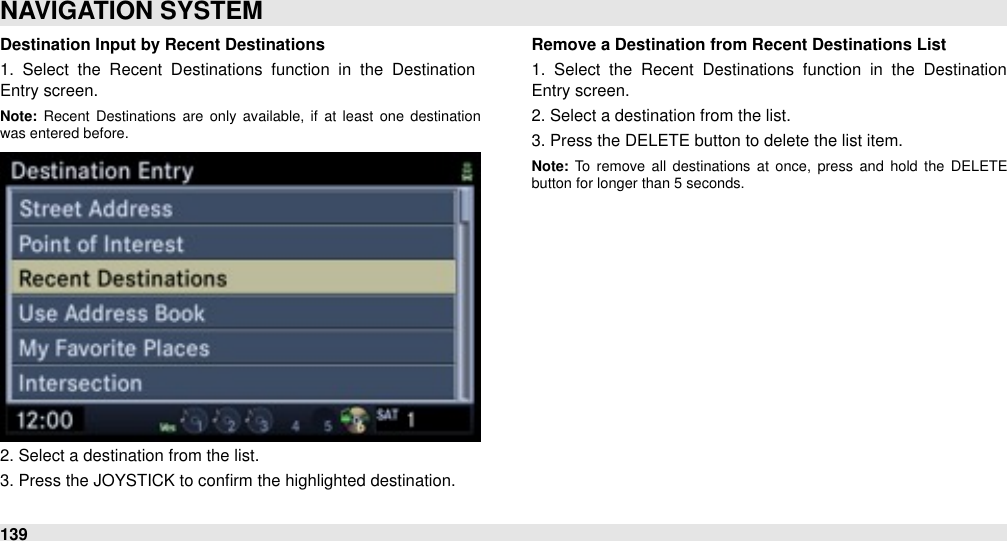 Destination Input by Recent Destinations1.  Select  the  Recent  Destinations  function  in  the  Destination Entry screen.Note: Recent  Destinations  are  only  available,  if  at  least  one  destination was entered before.2. Select a destination from the list.3. Press the JOYSTICK to conﬁrm the highlighted destination.Remove a Destination from Recent Destinations List1.  Select  the  Recent  Destinations  function  in  the  Destination Entry screen.2. Select a destination from the list.3. Press the DELETE button to delete the list item.Note: To  remove  all  destinations  at  once,  press  and  hold  the  DELETE button for longer than 5 seconds.NAVIGATION SYSTEM139