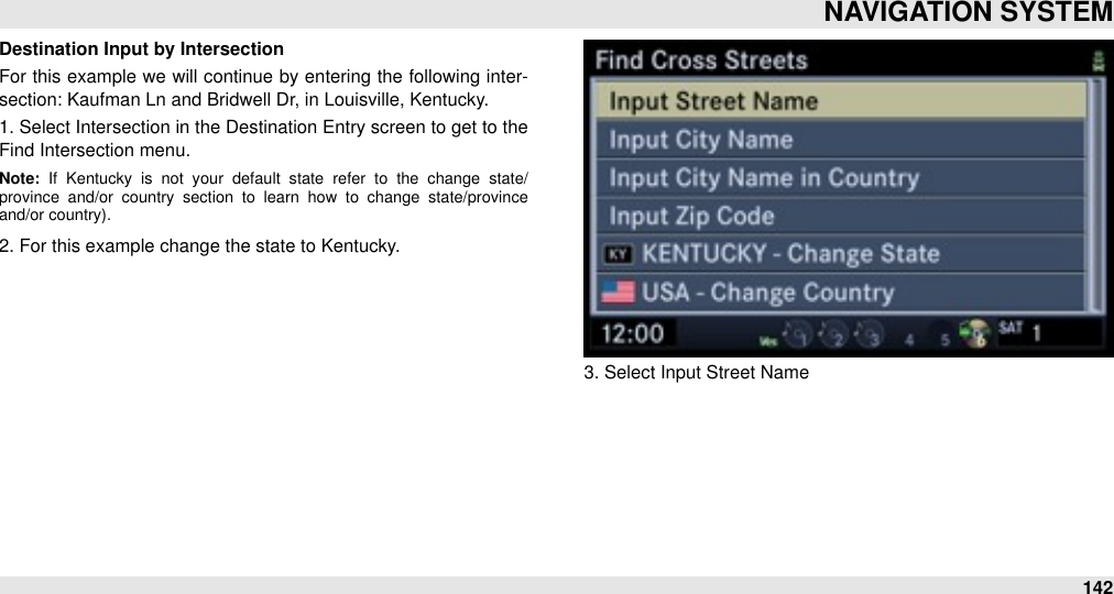 Destination Input by IntersectionFor  this example we  will  continue  by entering the following  inter-section: Kaufman Ln and Bridwell Dr, in Louisville, Kentucky.1. Select Intersection in the Destination Entry screen to get to the Find Intersection menu.Note:  If  Kentucky  is  not  your  default  state  refer  to  the  change  state/province  and/or  country  section  to  learn  how  to  change  state/province and/or country).2. For this example change the state to Kentucky.3. Select Input Street NameNAVIGATION SYSTEM142