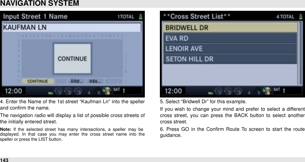 4. Enter the Name  of the 1st street “Kaufman Ln” into the speller and conﬁrm the name.The navigation radio  will display a list of possible cross streets of the initially entered street.Note:  If  the  selected  street  has  many  intersections,  a  speller  may  be displayed.  In  that  case  you  may  enter  the  cross  street  name  into  the speller or press the LIST button.5. Select “Bridwell Dr” for this example.If  you  wish to change  your  mind  and  prefer  to  select  a different cross street, you  can  press  the  BACK button  to  select  another cross street.6.  Press GO  in the  Conﬁrm  Route  To  screen  to  start  the  route guidance.NAVIGATION SYSTEM143