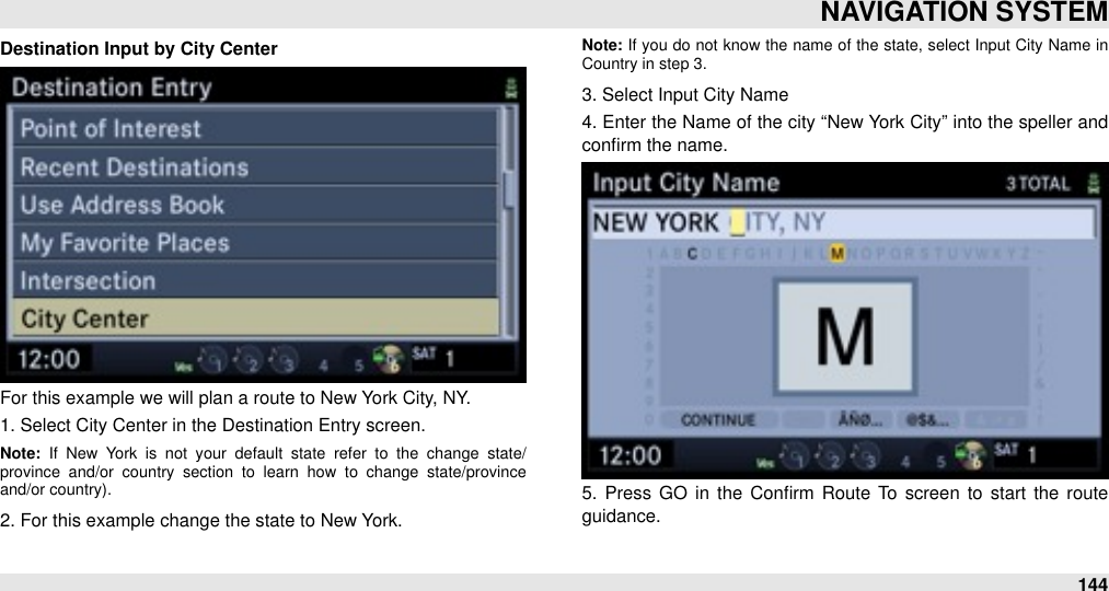 Destination Input by City CenterFor this example we will plan a route to New York City, NY. 1. Select City Center in the Destination Entry screen.Note:  If  New  York  is  not  your  default  state  refer  to  the  change  state/province  and/or  country  section  to  learn  how  to  change  state/province and/or country).2. For this example change the state to New York.Note: If  you  do not know the  name  of  the  state, select  Input  City Name  in Country in step 3.3. Select Input City Name4. Enter the Name of the city “New York City” into the speller  and conﬁrm the name.5.  Press GO  in the  Conﬁrm  Route  To  screen  to  start  the  route guidance.NAVIGATION SYSTEM144
