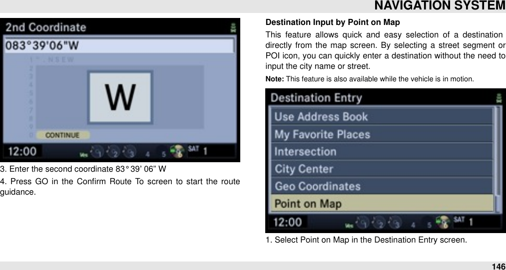 3. Enter the second coordinate 83° 39’ 06” W4.  Press GO  in the  Conﬁrm  Route  To  screen  to  start  the  route guidance.Destination Input by Point on MapThis  feature  allows  quick  and  easy  selection  of  a  destination directly  from  the map screen.  By  selecting a  street  segment  or POI icon, you can quickly enter a destination  without the need to input the city name or street.Note: This feature is also available while the vehicle is in motion.1. Select Point on Map in the Destination Entry screen.NAVIGATION SYSTEM146