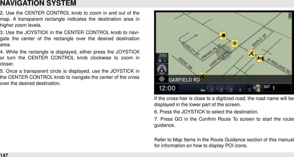 2.  Use  the  CENTER  CONTROL knob  to zoom  in  and out of the map.  A  transparent  rectangle  indicates  the  destination  area  in higher zoom levels. 3.  Use  the  JOYSTICK in the CENTER  CONTROL knob to  navi-gate  the  center  of  the  rectangle  over  the  desired  destination area.4.  While  the rectangle is displayed, either  press the  JOYSTICK or  turn  the  CENTER  CONTROL  knob  clockwise  to  zoom  in closer.5.  Once  a  transparent circle is displayed, use the  JOYSTICK  in the CENTER CONTROL knob to navigate the center of the cross over the desired destination. If the cross-hair is close to a digitized road, the road name will be displayed in the lower part of the screen.6. Press the JOYSTICK to select the destination.7.  Press GO  in the  Conﬁrm  Route  To  screen  to  start  the  route guidance.Refer to Map Items in the Route Guidance section of this manual for information on how to display POI icons.NAVIGATION SYSTEM147