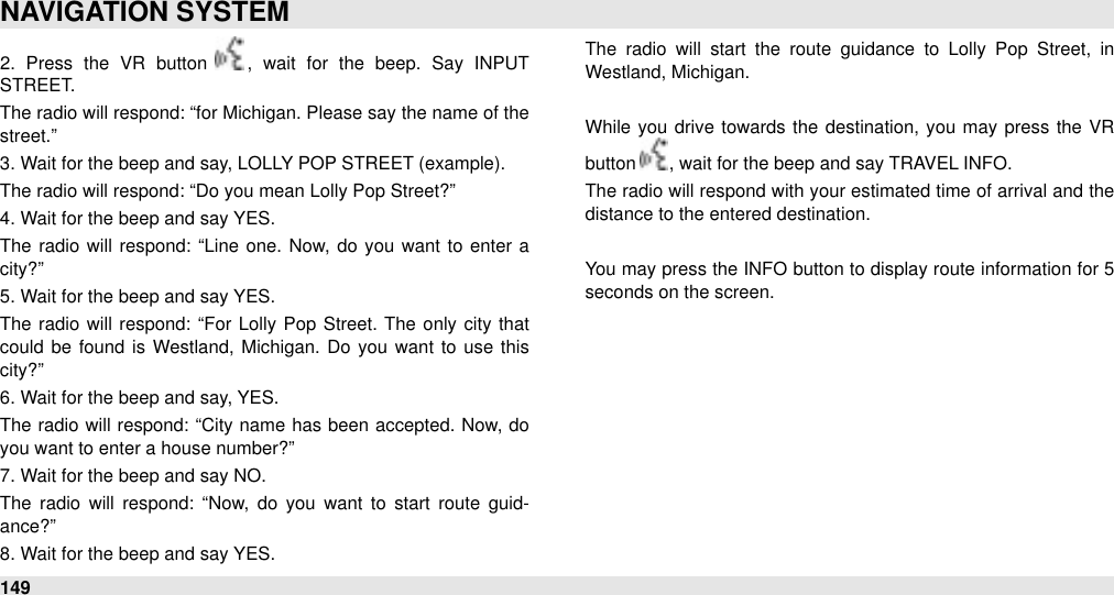 2.  Press  the  VR  button  ,  wait  for  the  beep.  Say  INPUT STREET. The radio will  respond: “for Michigan. Please say the name of the street.” 3. Wait for the beep and say, LOLLY POP STREET (example). The radio will respond: “Do you mean Lolly Pop Street?” 4. Wait for the beep and say YES. The  radio  will  respond: “Line one. Now, do  you want to  enter a city?” 5. Wait for the beep and say YES.The  radio  will  respond: “For  Lolly Pop Street.  The  only city that could be found  is  Westland, Michigan.  Do you want to use this city?” 6. Wait for the beep and say, YES.The  radio will respond: “City name  has been  accepted. Now, do you want to enter a house number?” 7. Wait for the beep and say NO.The  radio  will  respond:  “Now,  do  you  want  to  start  route  guid-ance?” 8. Wait for the beep and say YES.The  radio  will  start  the  route  guidance  to  Lolly  Pop  Street,  in Westland, Michigan.While you drive towards  the  destination,  you  may press  the  VR button  , wait for the beep and say TRAVEL INFO.The radio will respond with your estimated time of arrival and the distance to the entered destination.You may press the INFO button  to display route information for  5 seconds on the screen.NAVIGATION SYSTEM149