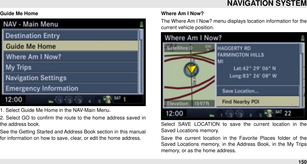 Guide Me Home1. Select Guide Me Home in the NAV-Main Menu. 2. Select  GO to conﬁrm the route to  the  home address saved  in the address book.See the Getting Started and Address Book section in this manual for information on how to save, clear, or edit the home address.Where Am I Now?The Where Am I Now? menu displays location information for the current vehicle position.Select  SAVE  LOCATION  to  save  the  current  location  in  the Saved Locations memory.Save  the  current  location  in  the  Favorite  Places  folder  of  the Saved  Locations memory,  in the Address  Book, in the  My  Trips memory, or as the home address.NAVIGATION SYSTEM150