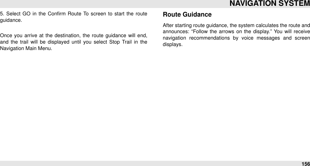 5.  Select GO in  the  Conﬁrm  Route  To screen to start the route guidance.Once you arrive  at the  destination,  the  route  guidance  will  end, and  the  trail  will  be  displayed  until  you  select  Stop  Trail  in  the Navigation Main Menu.Route GuidanceAfter starting route guidance, the system calculates the route and announces:  “Follow  the  arrows on the  display.”  You  will  receive navigation  recommendations  by  voice  messages  and  screen displays.NAVIGATION SYSTEM156