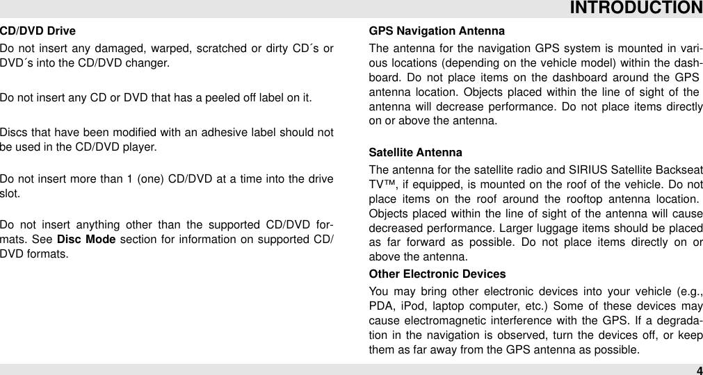 CD/DVD DriveDo not insert any damaged,  warped, scratched or dirty  CD´s or DVD´s into the CD/DVD changer.Do not insert any CD or DVD that has a peeled off label on it.Discs that have been modiﬁed with an  adhesive label  should not be used in the CD/DVD player.Do not insert more than 1 (one)  CD/DVD  at a time into the drive slot.Do  not  insert  anything  other  than  the  supported  CD/DVD  for-mats.  See  Disc  Mode  section  for  information  on  supported CD/DVD formats.GPS Navigation AntennaThe  antenna  for  the navigation  GPS  system  is mounted in vari-ous locations (depending on  the  vehicle  model)  within the dash-board.  Do  not  place  items  on  the  dashboard  around  the  GPS antenna  location. Objects placed  within the  line  of  sight  of the antenna  will  decrease performance. Do not  place  items  directly on or above the antenna.Satellite AntennaThe antenna for the satellite radio and SIRIUS Satellite Backseat TV™, if equipped, is mounted  on  the  roof of the  vehicle. Do  not place  items  on  the  roof  around  the  rooftop  antenna  location. Objects placed  within the line  of  sight  of the antenna will  cause decreased performance. Larger luggage items should  be placed as  far  forward  as  possible.  Do  not  place  items  directly  on  or above the antenna. Other Electronic DevicesYou  may  bring  other  electronic devices  into  your  vehicle  (e.g., PDA,  iPod,  laptop  computer,  etc.)  Some  of  these  devices  may cause  electromagnetic interference  with  the GPS.  If a  degrada-tion  in  the  navigation  is  observed, turn  the  devices off, or keep them as far away from the GPS antenna as possible.INTRODUCTION4