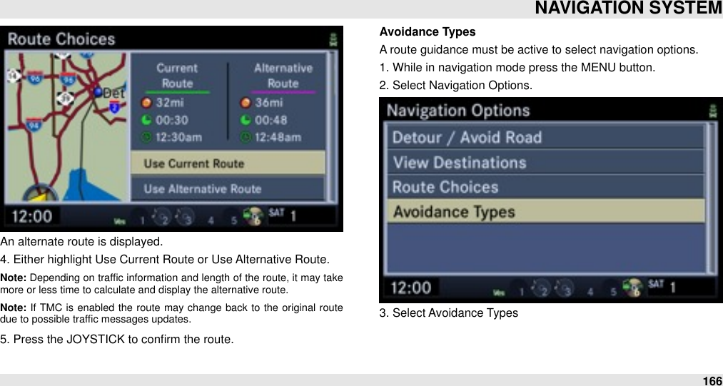 An alternate route is displayed.4. Either highlight Use Current Route or Use Alternative Route.Note: Depending on trafﬁc  information and length of the route, it  may take more or less time to calculate and display the alternative route.Note: If  TMC is  enabled  the  route  may  change  back  to  the  original route due to possible trafﬁc messages updates.5. Press the JOYSTICK to conﬁrm the route.Avoidance TypesA route guidance must be active to select navigation options.1. While in navigation mode press the MENU button.2. Select Navigation Options.3. Select Avoidance TypesNAVIGATION SYSTEM166
