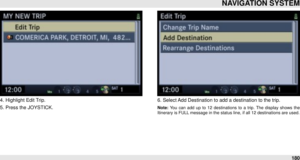 4. Highlight Edit Trip.5. Press the JOYSTICK.6. Select Add Destination to add a destination to the trip.Note: You  can  add  up  to  12  destinations  to  a  trip.  The  display shows  the Itinerary is FULL message in the status line, if all 12 destinations are used.NAVIGATION SYSTEM180