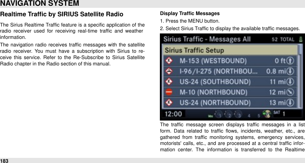 Realtime Trafﬁc by SIRIUS Satellite RadioThe  Sirius Realtime Trafﬁc feature is a  speciﬁc application of the radio  receiver  used  for  receiving  real-time  trafﬁc  and  weather information. The  navigation radio receives trafﬁc messages with  the  satellite radio  receiver. You  must  have  a  subscription  with  Sirius  to  re-ceive  this service.  Refer  to  the  Re-Subscribe  to  Sirius  Satellite Radio chapter in the Radio section of this manual.Display Trafﬁc Messages1. Press the MENU button.2. Select Sirius Trafﬁc to display the available trafﬁc messages.The  trafﬁc  message  screen  displays trafﬁc  messages  in  a  list form.  Data  related  to  trafﬁc  ﬂows,  incidents,  weather,  etc.,  are gathered  from  trafﬁc  monitoring  systems,  emergency  services, motorists&apos;  calls, etc., and are  processed  at a central trafﬁc infor-mation  center.  The  information  is  transferred  to  the  Realtime NAVIGATION SYSTEM183