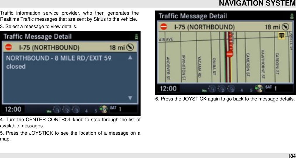 Trafﬁc  information  service  provider,  who  then  generates  the Realtime Trafﬁc messages that are sent by Sirius to the vehicle. 3. Select a message to view details. 4. Turn  the  CENTER CONTROL knob to  step  through  the  list of available messages.5.  Press  the  JOYSTICK to  see  the location of a  message on a map.6. Press the JOYSTICK again to go back to the message details.NAVIGATION SYSTEM184