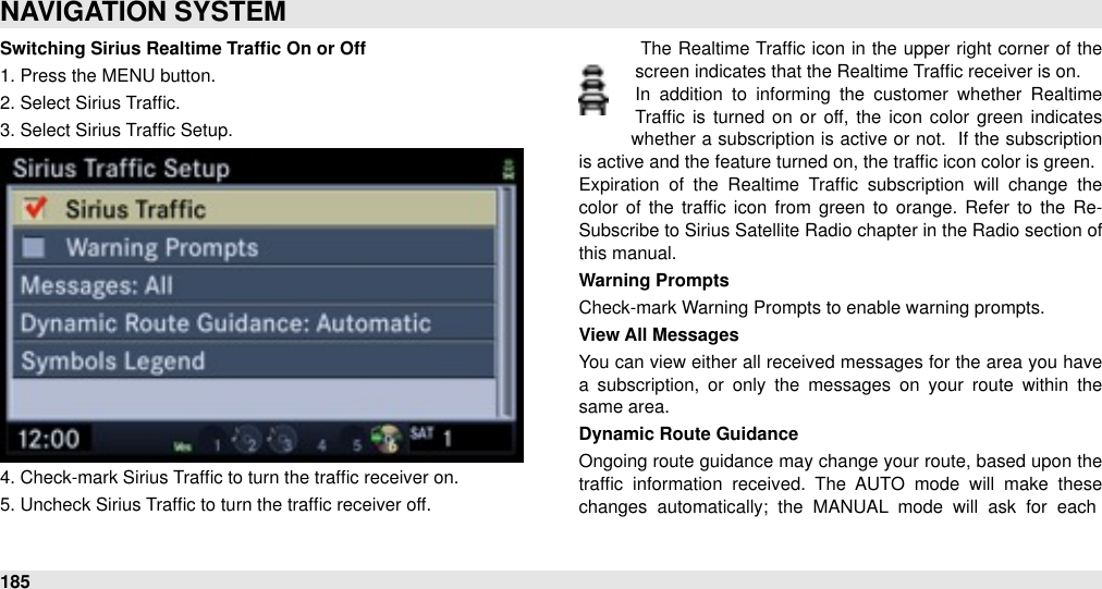 Switching Sirius Realtime Trafﬁc On or Off1. Press the MENU button.2. Select Sirius Trafﬁc.3. Select Sirius Trafﬁc Setup.4. Check-mark Sirius Trafﬁc to turn the trafﬁc receiver on.5. Uncheck Sirius Trafﬁc to turn the trafﬁc receiver off.  The Realtime  Trafﬁc icon  in the  upper  right corner  of the screen indicates that the Realtime Trafﬁc receiver is on.In  addition  to  informing  the  customer  whether  Realtime Trafﬁc is turned  on  or  off, the  icon  color green  indicates whether a subscription is active or  not. &quot;If  the subscription is active and the feature turned on, the trafﬁc icon color is green. Expiration  of  the  Realtime  Trafﬁc  subscription  will  change  the color  of  the  trafﬁc icon  from  green  to  orange.  Refer  to  the  Re-Subscribe to Sirius Satellite Radio chapter in the Radio section of this manual.Warning PromptsCheck-mark Warning Prompts to enable warning prompts.View All MessagesYou can view either all  received  messages for the area you have a  subscription,  or  only the  messages  on  your  route  within  the same area.Dynamic Route GuidanceOngoing route  guidance may change your route, based upon the trafﬁc  information  received.  The  AUTO  mode  will  make  these changes  automatically;  the  MANUAL  mode  will  ask  for  each NAVIGATION SYSTEM185