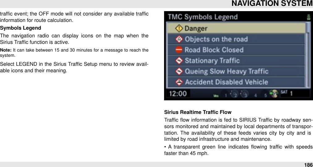 trafﬁc event; the OFF  mode will not consider  any available trafﬁc information for route calculation.Symbols LegendThe  navigation  radio  can  display  icons  on  the  map  when  the Sirius Trafﬁc function is active.Note: It  can  take  between  15  and  30 minutes for  a  message  to  reach  the system. Select LEGEND in the Sirius Trafﬁc Setup menu  to review  avail-able icons and their meaning.Sirius Realtime Trafﬁc FlowTrafﬁc ﬂow  information  is fed to  SIRIUS Trafﬁc by roadway sen-sors monitored and  maintained by local departments of transpor-tation. The  availability of  these feeds  varies city  by city  and  is limited by road infrastructure and maintenance.•  A  transparent  green  line  indicates  ﬂowing  trafﬁc  with  speeds faster than 45 mph.NAVIGATION SYSTEM186