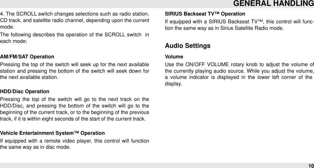 4. The SCROLL switch changes selections such as radio station, CD track, and satellite radio channel, depending upon the current mode.The  following  describes the operation of the SCROLL  switch   in each mode:AM/FM/SAT OperationPressing the top  of the switch will  seek up  for the  next available station  and  pressing  the  bottom of the  switch  will  seek down  for the next available station. HDD/Disc OperationPressing  the  top  of  the  switch  will  go  to  the  next  track on  the HDD/Disc,  and pressing  the bottom  of the  switch  will  go  to  the beginning of the current track, or to the beginning of the previous track, if it is within eight seconds of the start of the current track.Vehicle Entertainment System™ OperationIf  equipped  with  a  remote  video  player,  this control  will  function the same way as in disc mode.SIRIUS Backseat TV™ OperationIf  equipped with  a  SIRIUS  Backseat TV™,  this control  will  func-tion the same way as in Sirius Satellite Radio mode.Audio SettingsVolumeUse the  ON/OFF  VOLUME rotary knob to adjust  the volume of the currently playing audio  source. While you adjust the volume, a  volume  indicator  is  displayed  in  the  lower  left  corner  of  the display.GENERAL HANDLING10