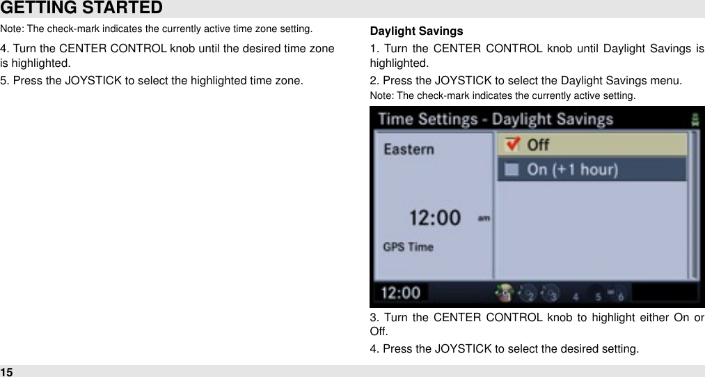 Note: The check-mark indicates the currently active time zone setting.4. Turn the CENTER CONTROL knob until the desired time zone is highlighted.5. Press the JOYSTICK to select the highlighted time zone. Daylight Savings1.  Turn the  CENTER  CONTROL knob  until  Daylight  Savings is highlighted.2. Press the JOYSTICK to select the Daylight Savings menu.Note: The check-mark indicates the currently active setting.3.  Turn the  CENTER  CONTROL  knob  to  highlight either  On  or Off.4. Press the JOYSTICK to select the desired setting.  GETTING STARTED15