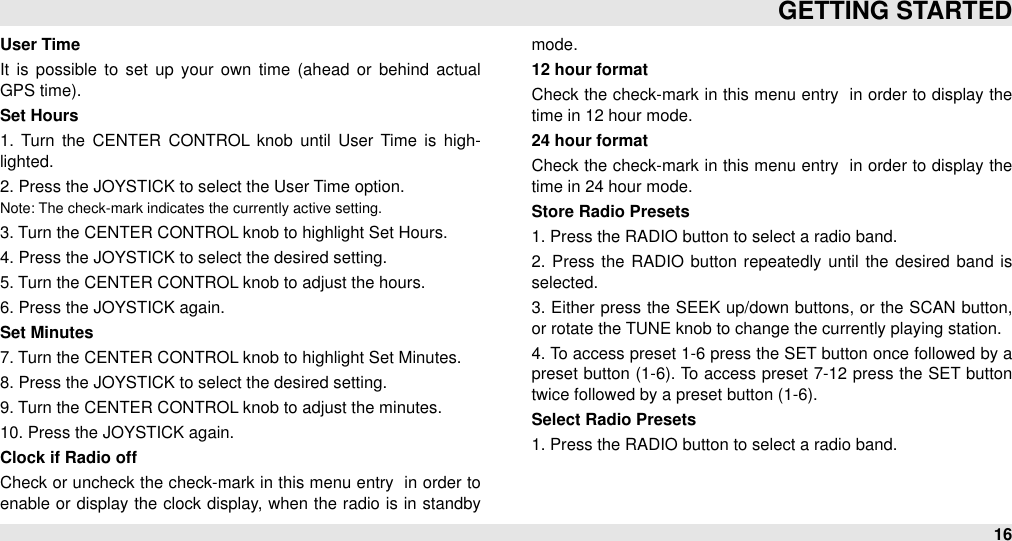 User TimeIt  is  possible  to  set  up  your  own  time  (ahead  or  behind  actual GPS time).Set Hours1.  Turn  the  CENTER  CONTROL knob  until  User  Time  is high-lighted.2. Press the JOYSTICK to select the User Time option.Note: The check-mark indicates the currently active setting.3. Turn the CENTER CONTROL knob to highlight Set Hours.4. Press the JOYSTICK to select the desired setting.5. Turn the CENTER CONTROL knob to adjust the hours.6. Press the JOYSTICK again.Set Minutes7. Turn the CENTER CONTROL knob to highlight Set Minutes.8. Press the JOYSTICK to select the desired setting.9. Turn the CENTER CONTROL knob to adjust the minutes.10. Press the JOYSTICK again.Clock if Radio offCheck or uncheck the check-mark in this menu entry  in order to enable or  display the clock display, when  the  radio is in standby mode. 12 hour formatCheck the check-mark in this menu entry  in  order to display the time in 12 hour mode.24 hour formatCheck the check-mark in this menu entry  in  order to display the time in 24 hour mode.Store Radio Presets1. Press the RADIO button to select a radio band. 2.  Press  the  RADIO button  repeatedly until  the  desired  band  is selected.3. Either press the SEEK  up/down buttons, or  the SCAN  button, or rotate the TUNE knob to change the currently playing station. 4. To access preset 1-6 press the SET button once followed by a preset button (1-6). To access preset 7-12 press the SET  button twice followed by a preset button (1-6).Select Radio Presets1. Press the RADIO button to select a radio band. GETTING STARTED16